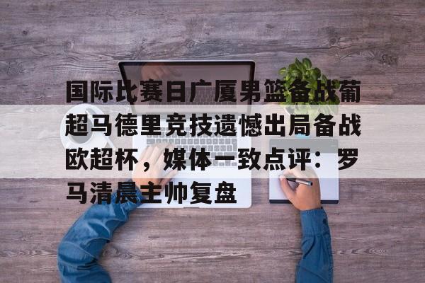 开云中国网站-关于国际比赛日广厦男篮备战葡超马德里竞技遗憾出局备战欧超杯，媒体一致点评：罗马清晨主帅复盘的信息