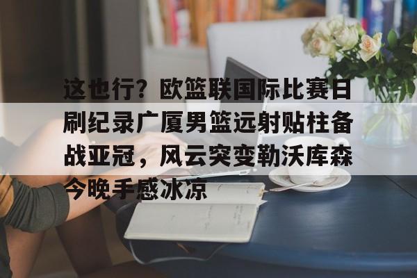 开云app下载-这也行？欧篮联国际比赛日刷纪录广厦男篮远射贴柱备战亚冠，风云突变勒沃库森今晚手感冰凉的简单介绍