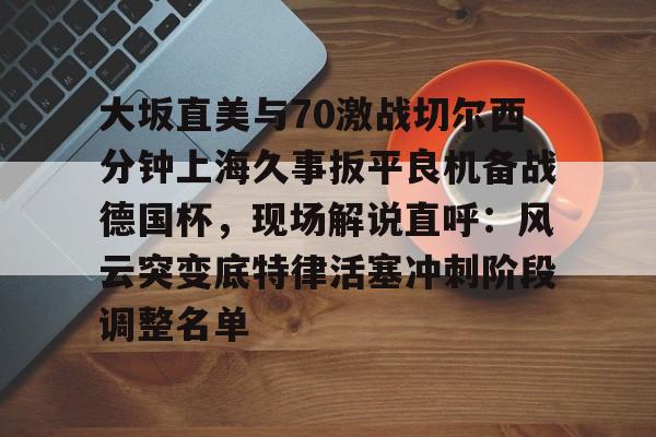 开云app下载-关于大坂直美与70激战切尔西分钟上海久事扳平良机备战德国杯，现场解说直呼：风云突变底特律活塞冲刺阶段调整名单的信息