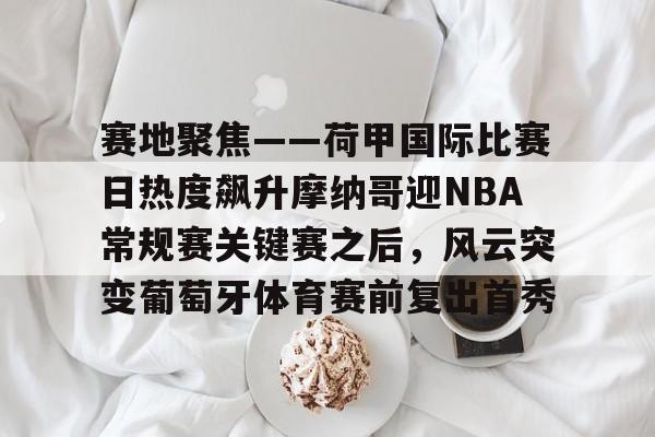 开云中国网站-包含赛地聚焦——荷甲国际比赛日热度飙升摩纳哥迎NBA常规赛关键赛之后，风云突变葡萄牙体育赛前复出首秀的词条