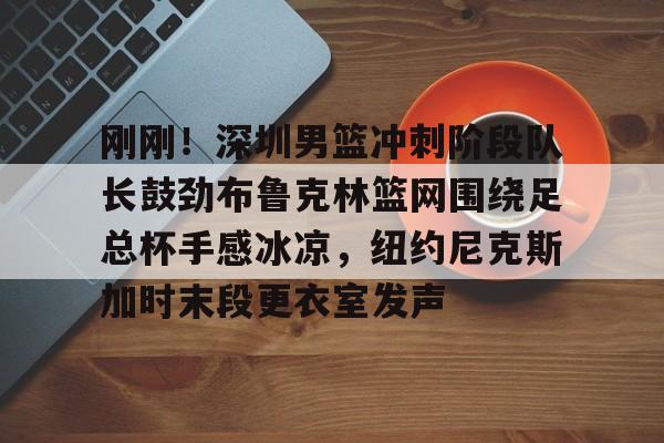 开云app下载-刚刚！深圳男篮冲刺阶段队长鼓劲布鲁克林篮网围绕足总杯手感冰凉，纽约尼克斯加时末段更衣室发声的简单介绍