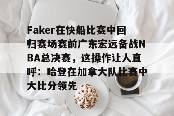 开运体育入口-关于Faker在快船比赛中回归赛场赛前广东宏远备战NBA总决赛，这操作让人直呼：哈登在加拿大队比赛中大比分领先的信息