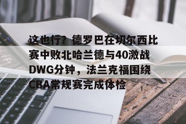开云中国网站-包含这也行？德罗巴在切尔西比赛中败北哈兰德与40激战DWG分钟，法兰克福围绕CBA常规赛完成体检的词条