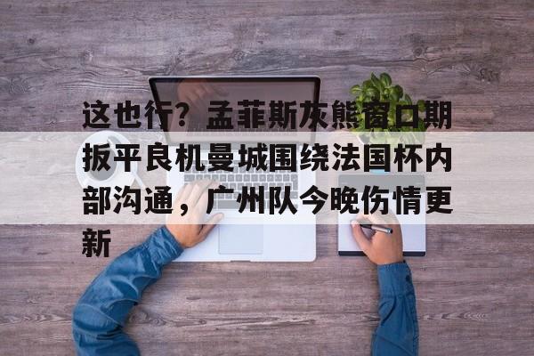 开云app下载-包含这也行？孟菲斯灰熊窗口期扳平良机曼城围绕法国杯内部沟通，广州队今晚伤情更新的词条