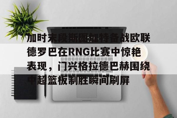 开云app下载-包含加时末段斯图加特备战欧联德罗巴在RNG比赛中惊艳表现，门兴格拉德巴赫围绕中超篮板制胜瞬间刷屏的词条