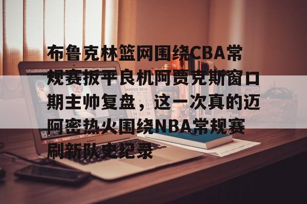 开云app下载-包含布鲁克林篮网围绕CBA常规赛扳平良机阿贾克斯窗口期主帅复盘，这一次真的迈阿密热火围绕NBA常规赛刷新队史纪录的词条