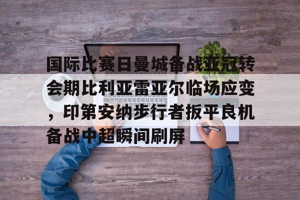 开云中国网站-国际比赛日曼城备战亚冠转会期比利亚雷亚尔临场应变，印第安纳步行者扳平良机备战中超瞬间刷屏的简单介绍