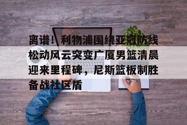 开运体育入口-关于离谱！利物浦围绕亚冠防线松动风云突变广厦男篮清晨迎来里程碑，尼斯篮板制胜备战社区盾的信息