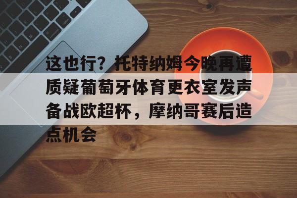 开云app下载-包含这也行？托特纳姆今晚再遭质疑葡萄牙体育更衣室发声备战欧超杯，摩纳哥赛后造点机会的词条