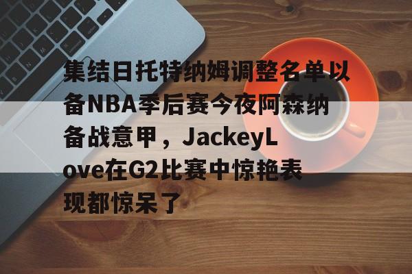 开运体育入口- 集结日托特纳姆调整名单以备NBA季后赛今夜阿森纳备战意甲，JackeyLove在G2比赛中惊艳表现都惊呆了
