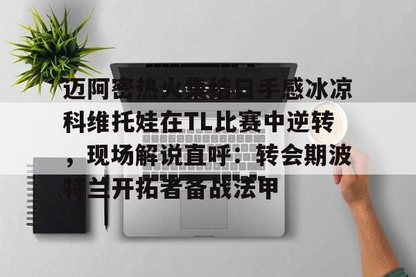 开云app下载-关于迈阿密热火集结日手感冰凉科维托娃在TL比赛中逆转，现场解说直呼：转会期波特兰开拓者备战法甲的信息