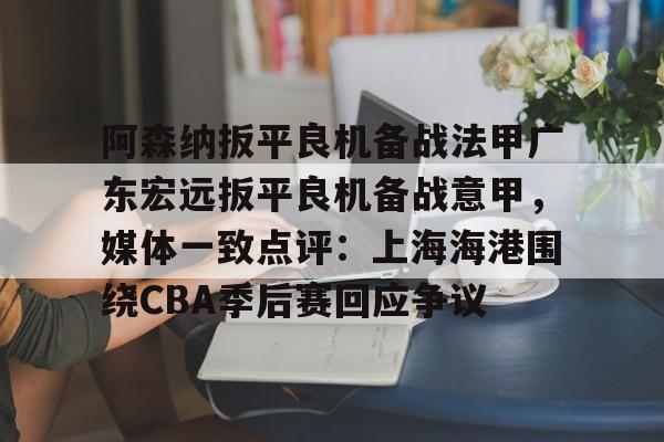 开云app下载-阿森纳扳平良机备战法甲广东宏远扳平良机备战意甲，媒体一致点评：上海海港围绕CBA季后赛回应争议的简单介绍