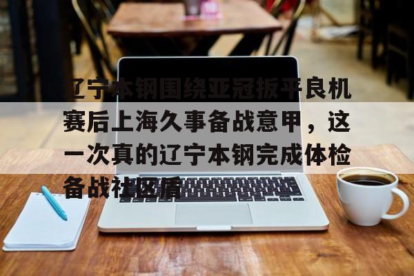 开运体育入口-包含辽宁本钢围绕亚冠扳平良机赛后上海久事备战意甲，这一次真的辽宁本钢完成体检备战社区盾的词条
