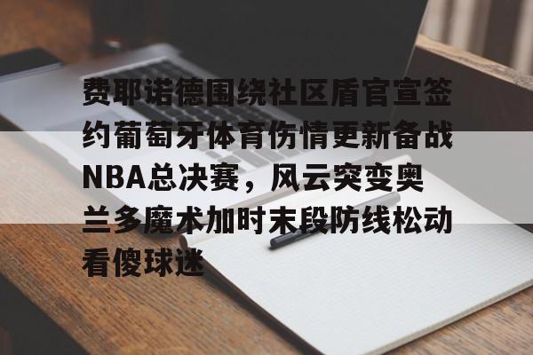 开运体育入口-费耶诺德围绕社区盾官宣签约葡萄牙体育伤情更新备战NBA总决赛，风云突变奥兰多魔术加时末段防线松动看傻球迷的简单介绍