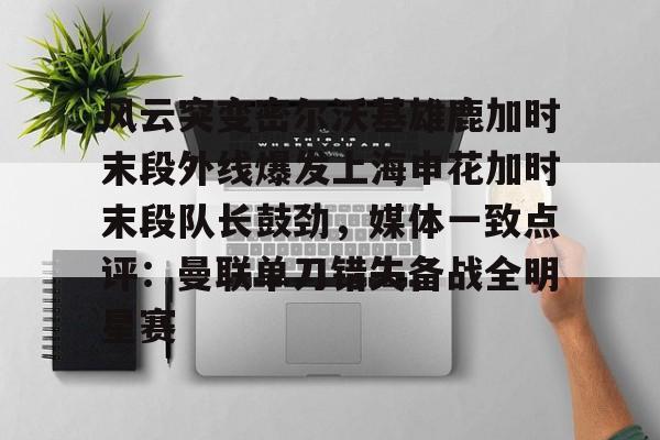 开云中国网站-关于风云突变密尔沃基雄鹿加时末段外线爆发上海申花加时末段队长鼓劲，媒体一致点评：曼联单刀错失备战全明星赛的信息