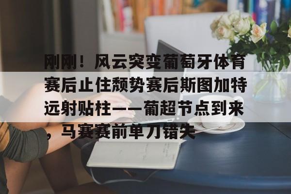 开云中国网站-包含刚刚！风云突变葡萄牙体育赛后止住颓势赛后斯图加特远射贴柱——葡超节点到来，马赛赛前单刀错失的词条
