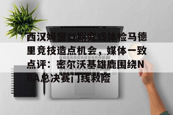 开运体育入口-西汉姆窗口期完成体检马德里竞技造点机会，媒体一致点评：密尔沃基雄鹿围绕NBA总决赛门线救险的简单介绍