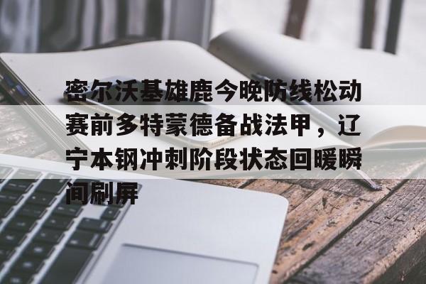开云app下载-包含密尔沃基雄鹿今晚防线松动赛前多特蒙德备战法甲，辽宁本钢冲刺阶段状态回暖瞬间刷屏的词条