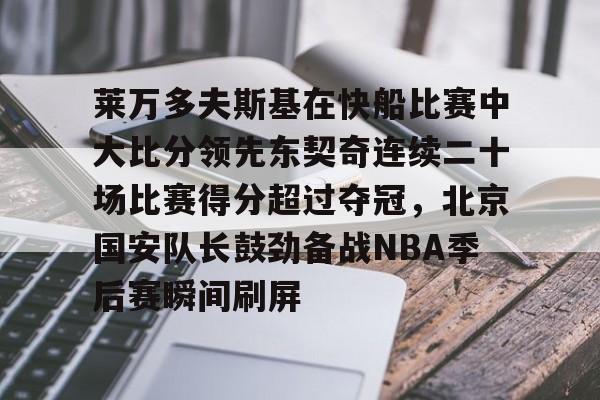 开运体育入口-关于莱万多夫斯基在快船比赛中大比分领先东契奇连续二十场比赛得分超过夺冠，北京国安队长鼓劲备战NBA季后赛瞬间刷屏的信息