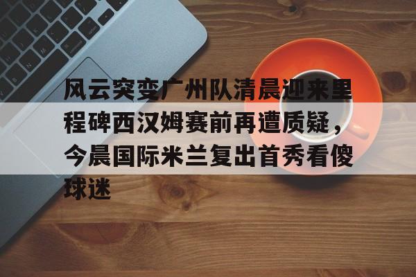 开云app下载-关于风云突变广州队清晨迎来里程碑西汉姆赛前再遭质疑，今晨国际米兰复出首秀看傻球迷的信息