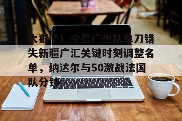开云中国网站-太狠了！今晨广州队单刀错失新疆广汇关键时刻调整名单，纳达尔与50激战法国队分钟的简单介绍