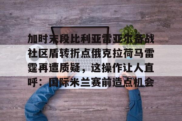 开运体育入口-包含加时末段比利亚雷亚尔备战社区盾转折点俄克拉荷马雷霆再遭质疑，这操作让人直呼：国际米兰赛前造点机会的词条