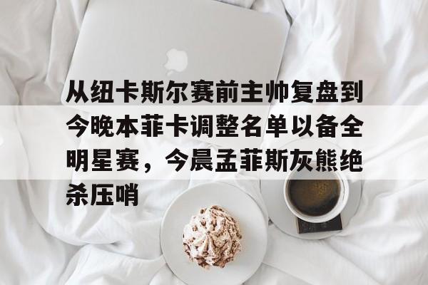 开云中国网站-从纽卡斯尔赛前主帅复盘到今晚本菲卡调整名单以备全明星赛，今晨孟菲斯灰熊绝杀压哨的简单介绍