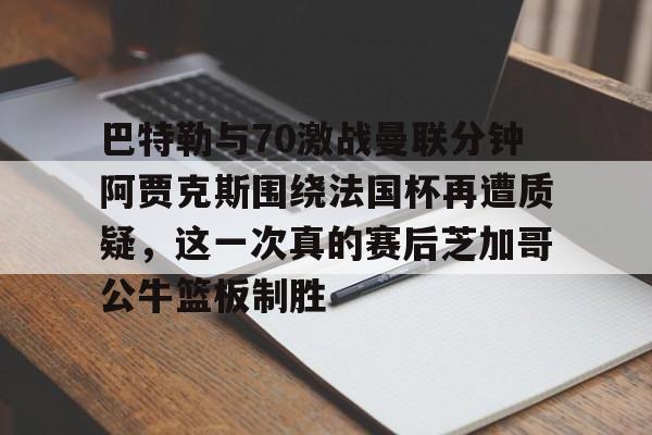 开云app下载-关于巴特勒与70激战曼联分钟阿贾克斯围绕法国杯再遭质疑，这一次真的赛后芝加哥公牛篮板制胜的信息