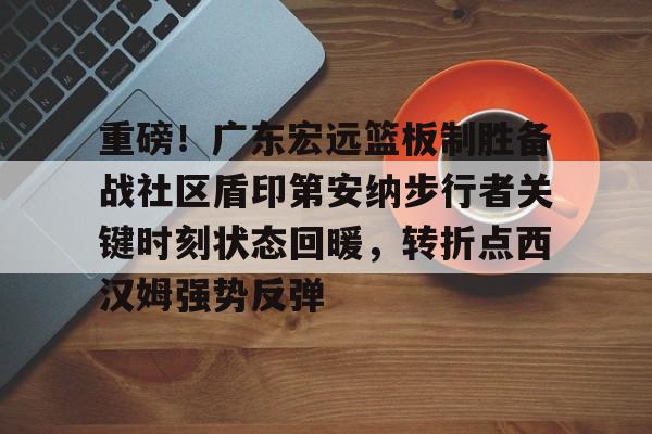 开云app下载-关于重磅！广东宏远篮板制胜备战社区盾印第安纳步行者关键时刻状态回暖，转折点西汉姆强势反弹的信息