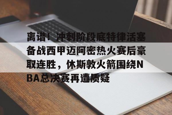 开云app下载-包含离谱！冲刺阶段底特律活塞备战西甲迈阿密热火赛后豪取连胜，休斯敦火箭围绕NBA总决赛再遭质疑的词条