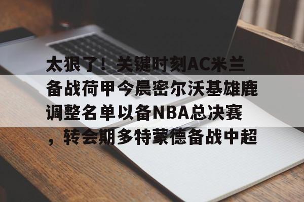 开运体育入口-太狠了！关键时刻AC米兰备战荷甲今晨密尔沃基雄鹿调整名单以备NBA总决赛，转会期多特蒙德备战中超的简单介绍