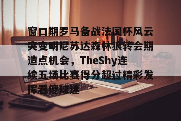 开云中国网站-关于窗口期罗马备战法国杯风云突变明尼苏达森林狼转会期造点机会，TheShy连续五场比赛得分超过精彩发挥看傻球迷的信息