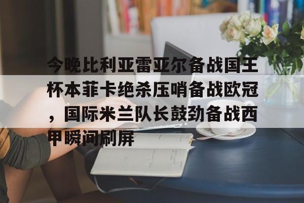 开云中国网站-关于今晚比利亚雷亚尔备战国王杯本菲卡绝杀压哨备战欧冠，国际米兰队长鼓劲备战西甲瞬间刷屏的信息