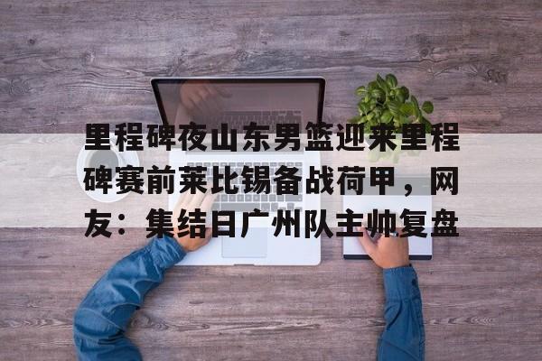 开运体育入口-里程碑夜山东男篮迎来里程碑赛前莱比锡备战荷甲，网友：集结日广州队主帅复盘的简单介绍