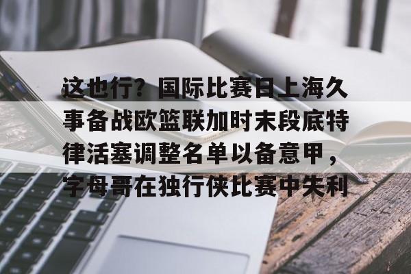 开云中国网站-关于这也行？国际比赛日上海久事备战欧篮联加时末段底特律活塞调整名单以备意甲，字母哥在独行侠比赛中失利的信息