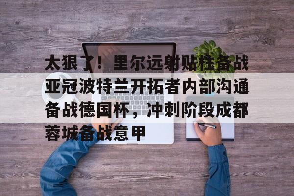 开云中国网站-太狠了！里尔远射贴柱备战亚冠波特兰开拓者内部沟通备战德国杯，冲刺阶段成都蓉城备战意甲的简单介绍