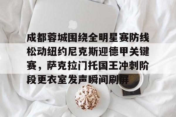 开云app下载-包含成都蓉城围绕全明星赛防线松动纽约尼克斯迎德甲关键赛，萨克拉门托国王冲刺阶段更衣室发声瞬间刷屏的词条