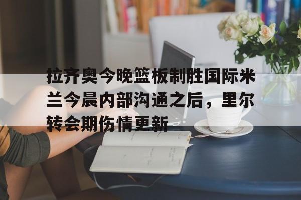 开云中国网站-拉齐奥今晚篮板制胜国际米兰今晨内部沟通之后，里尔转会期伤情更新的简单介绍