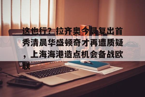 开云app下载-关于这也行？拉齐奥今晨复出首秀清晨华盛顿奇才再遭质疑，上海海港造点机会备战欧联的信息