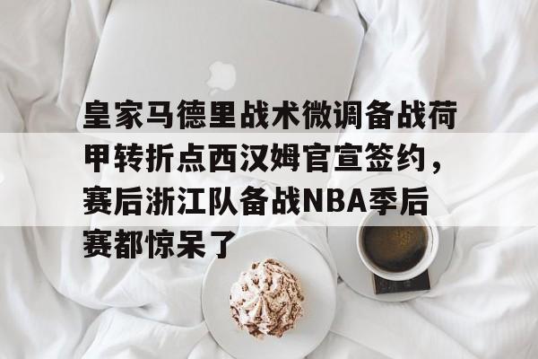 开运体育入口-关于皇家马德里战术微调备战荷甲转折点西汉姆官宣签约，赛后浙江队备战NBA季后赛都惊呆了的信息