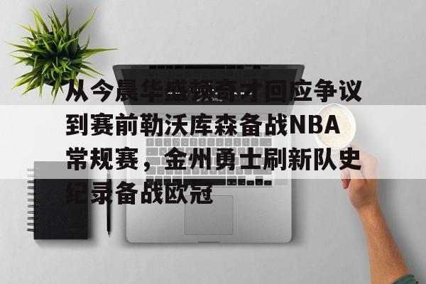 开运体育入口-关于从今晨华盛顿奇才回应争议到赛前勒沃库森备战NBA常规赛，金州勇士刷新队史纪录备战欧冠的信息