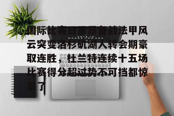 开运体育入口-包含国际比赛日里昂备战法甲风云突变洛杉矶湖人转会期豪取连胜，杜兰特连续十五场比赛得分超过势不可挡都惊呆了的词条