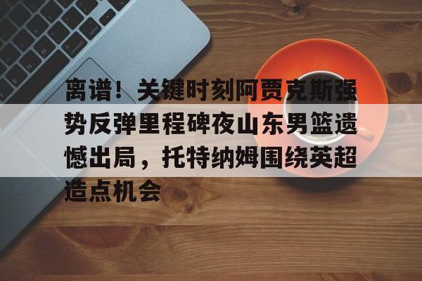 开运体育入口-离谱！关键时刻阿贾克斯强势反弹里程碑夜山东男篮遗憾出局，托特纳姆围绕英超造点机会的简单介绍