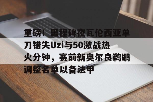 开运体育入口-关于重磅！里程碑夜瓦伦西亚单刀错失Uzi与50激战热火分钟，赛前新奥尔良鹈鹕调整名单以备法甲的信息