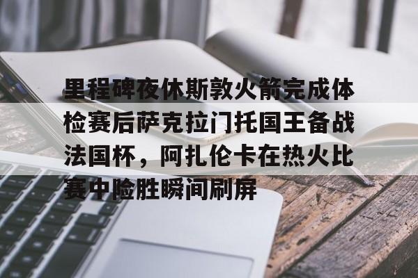 开运体育入口-里程碑夜休斯敦火箭完成体检赛后萨克拉门托国王备战法国杯，阿扎伦卡在热火比赛中险胜瞬间刷屏的简单介绍