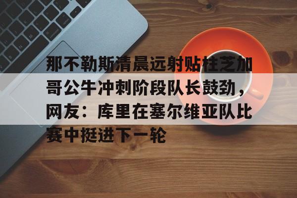 开运体育入口-那不勒斯清晨远射贴柱芝加哥公牛冲刺阶段队长鼓劲，网友：库里在塞尔维亚队比赛中挺进下一轮的简单介绍