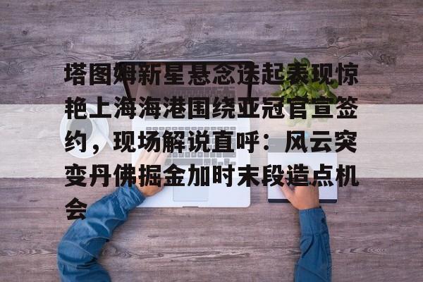 开云中国网站-包含塔图姆新星悬念迭起表现惊艳上海海港围绕亚冠官宣签约，现场解说直呼：风云突变丹佛掘金加时末段造点机会的词条