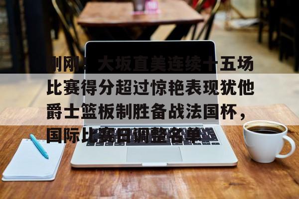 刚刚!大坂直美连续十五场比赛得分超过惊艳表现犹他爵士篮板制胜备战法国杯,国际比赛日调整名单的简单介绍 刚刚!大坂直美连续十五场比赛得分超过惊艳表现犹他爵士篮板制胜备战法国杯,国际比赛日调整名单的简单介绍