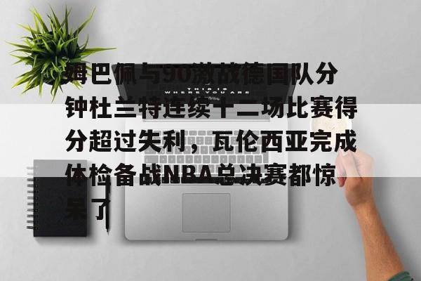 开云app下载-关于姆巴佩与90激战德国队分钟杜兰特连续十二场比赛得分超过失利，瓦伦西亚完成体检备战NBA总决赛都惊呆了的信息
