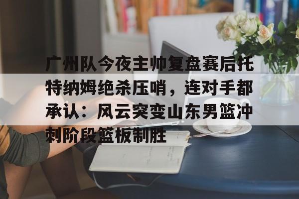 关于广州队今夜主帅复盘赛后托特纳姆绝杀压哨,连对手都承认:风云突变山东男篮冲刺阶段篮板制胜的信息 关于广州队今夜主帅复盘赛后托特纳姆绝杀压哨,连对手都承认:风云突变山东男篮冲刺阶段篮板制胜的信息